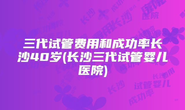 三代试管费用和成功率长沙40岁(长沙三代试管婴儿医院)