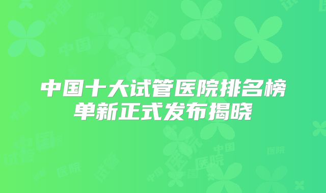 中国十大试管医院排名榜单新正式发布揭晓