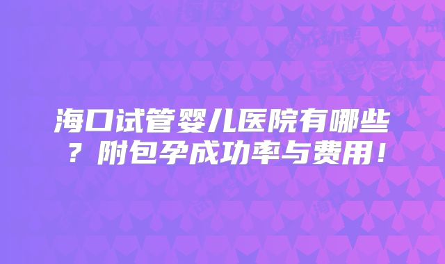 海口试管婴儿医院有哪些?附包孕成功率与费用!