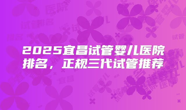 2025宜昌试管婴儿医院排名,正规三代试管推荐