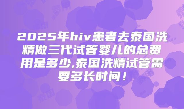 2025年hiv患者去泰国洗精做三代试管婴儿的总费用是多少,泰国洗精试管需要多长时间!