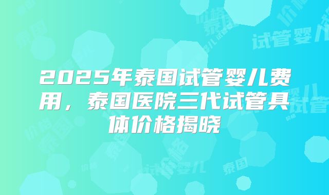 2025年泰国试管婴儿费用,泰国医院三代试管具体价格揭晓