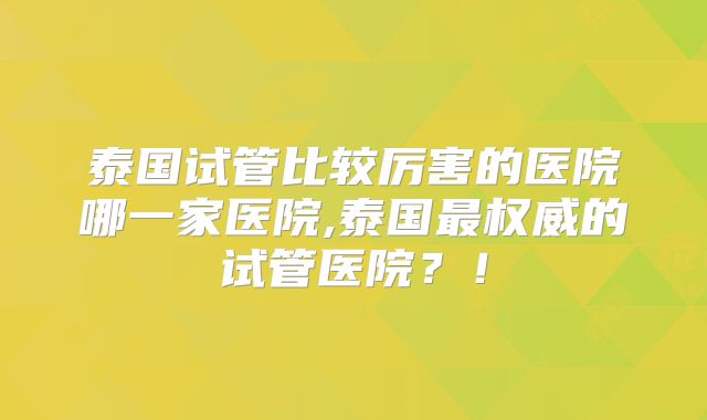 泰国试管比较厉害的医院哪一家医院,泰国最权威的试管医院?!