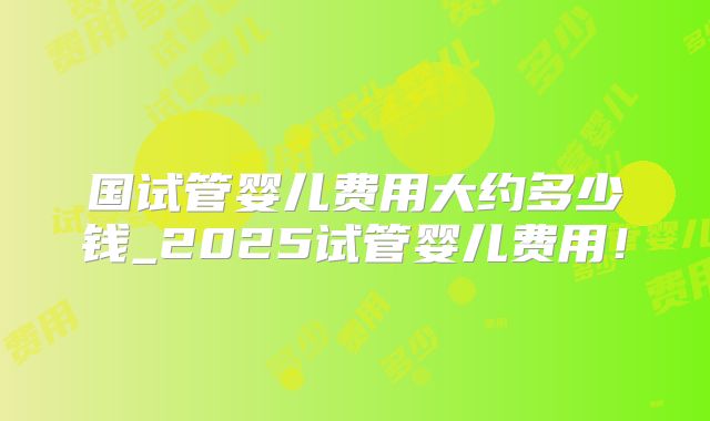 国试管婴儿费用大约多少钱_2025试管婴儿费用!