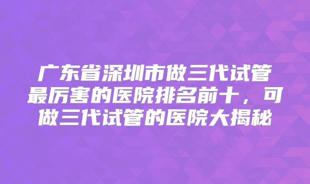 广东省深圳市做三代试管最厉害的医院排名前十,可做三代试管的医院大揭秘