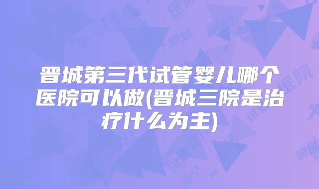 晋城第三代试管婴儿哪个医院可以做(晋城三院是治疗什么为主)