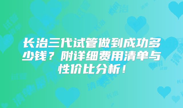 长治三代试管做到成功多少钱?附详细费用清单与性价比分析!