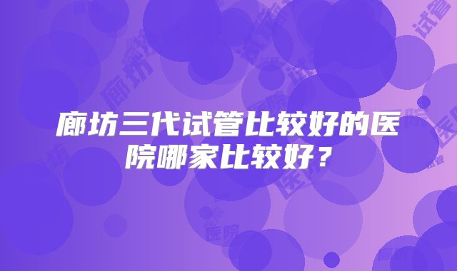 廊坊三代试管比较好的医院哪家比较好?
