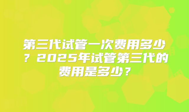 第三代试管一次费用多少?2025年试管第三代的费用是多少?