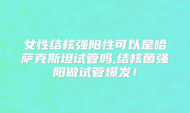 女性结核强阳性可以是哈萨克斯坦试管吗,结核菌强阳做试管爆发！