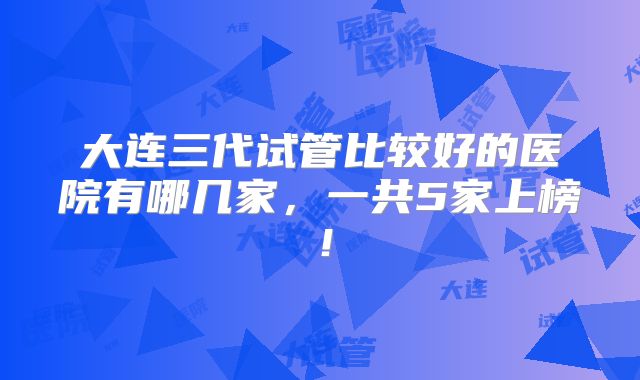 大连三代试管比较好的医院有哪几家,一共5家上榜!