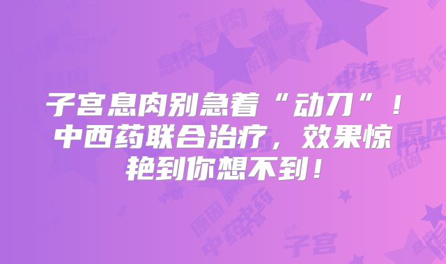 子宫息肉别急着“动刀”!中西药联合治疗,效果惊艳到你想不到!