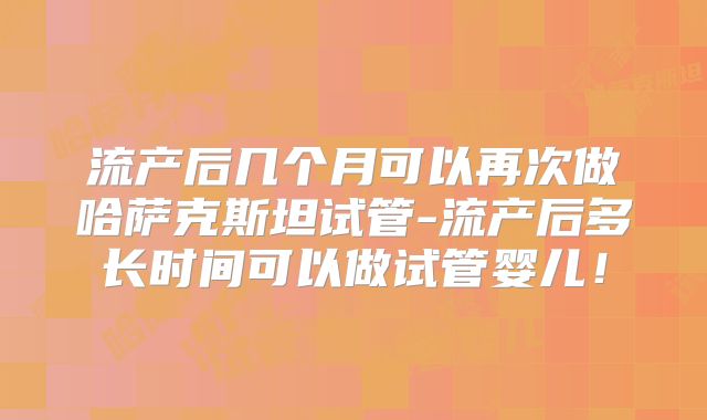 流产后几个月可以再次做哈萨克斯坦试管-流产后多长时间可以做试管婴儿！