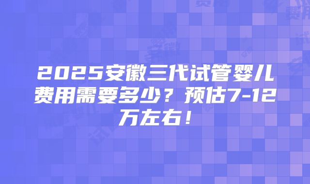 2025安徽三代试管婴儿费用需要多少?预估7-12万左右!
