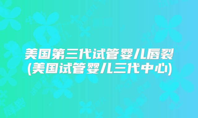 美国第三代试管婴儿唇裂(美国试管婴儿三代中心)