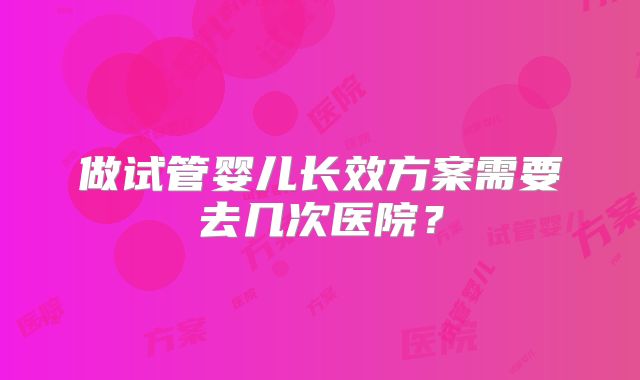 做试管婴儿长效方案需要去几次医院?