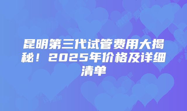 昆明第三代试管费用大揭秘！2025年价格及详细清单
