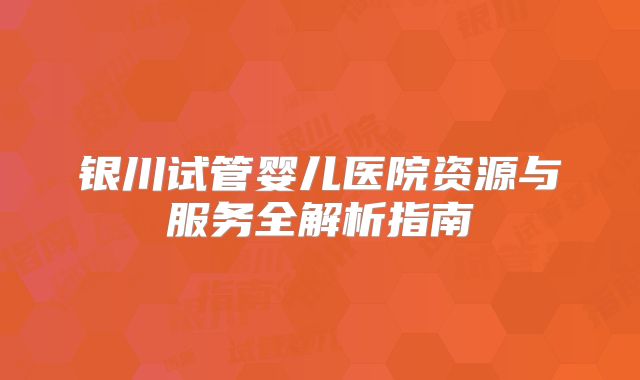 银川试管婴儿医院资源与服务全解析指南