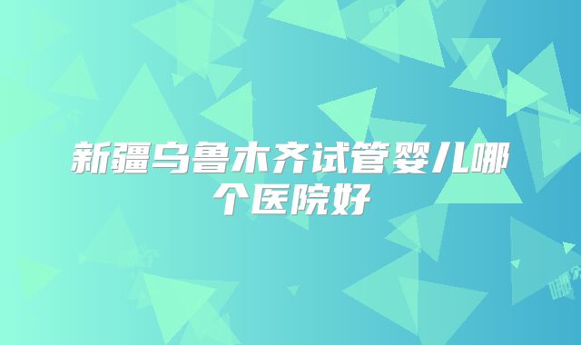 新疆乌鲁木齐试管婴儿哪个医院好
