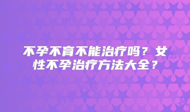 不孕不育不能治疗吗?女性不孕治疗方法大全?