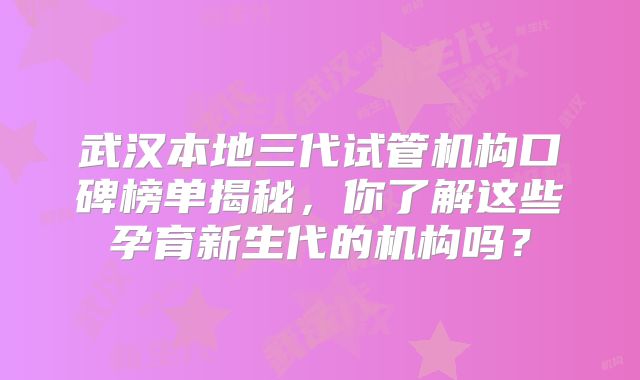 武汉本地三代试管机构口碑榜单揭秘，你了解这些孕育新生代的机构吗？