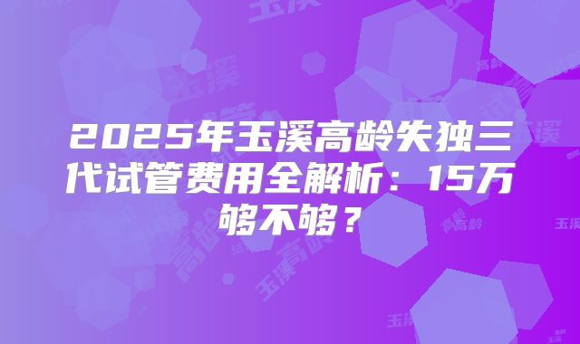 2025年玉溪高龄失独三代试管费用全解析:15万够不够?