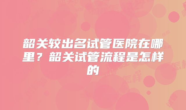 韶关较出名试管医院在哪里?韶关试管流程是怎样的