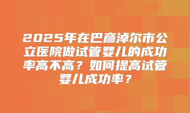 2025年在巴彦淖尔市公立医院做试管婴儿的成功率高不高？如何提高试管婴儿成功率？