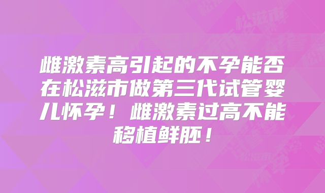 雌激素高引起的不孕能否在松滋市做第三代试管婴儿怀孕！雌激素过高不能移植鲜胚！
