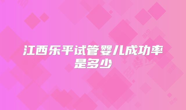 江西乐平试管婴儿成功率是多少