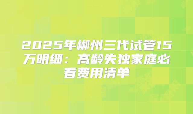 2025年郴州三代试管15万明细:高龄失独家庭必看费用清单