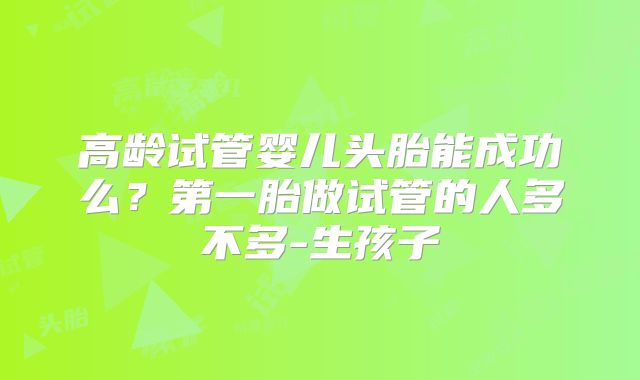 高龄试管婴儿头胎能成功么？第一胎做试管的人多不多-生孩子