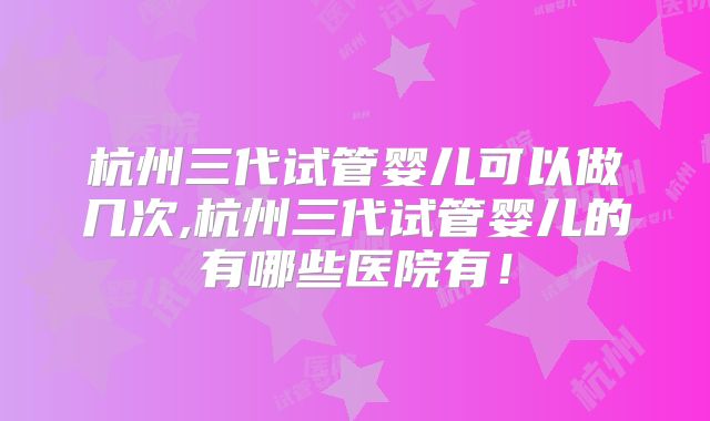 杭州三代试管婴儿可以做几次,杭州三代试管婴儿的有哪些医院有!