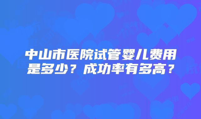 中山市医院试管婴儿费用是多少？成功率有多高？