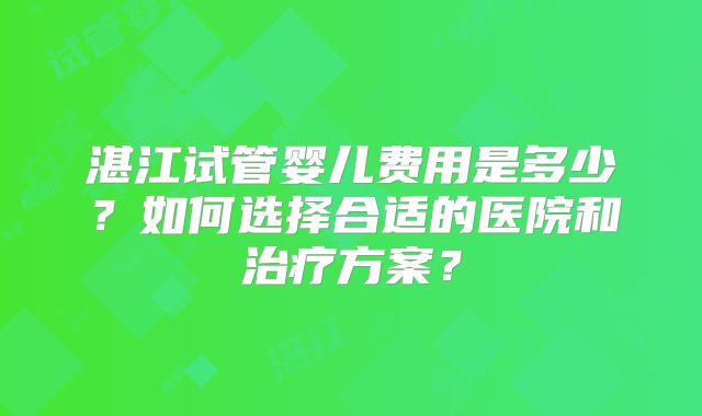 湛江试管婴儿费用是多少?如何选择合适的医院和治疗方案?