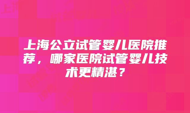 上海公立试管婴儿医院推荐,哪家医院试管婴儿技术更精湛?