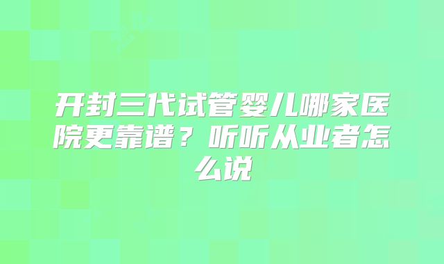 开封三代试管婴儿哪家医院更靠谱?听听从业者怎么说