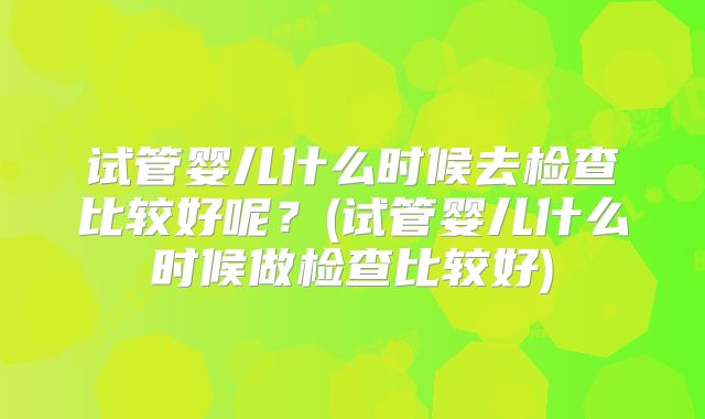 试管婴儿什么时候去检查比较好呢？(试管婴儿什么时候做检查比较好)