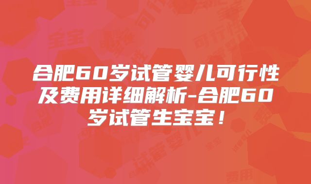 合肥60岁试管婴儿可行性及费用详细解析-合肥60岁试管生宝宝!