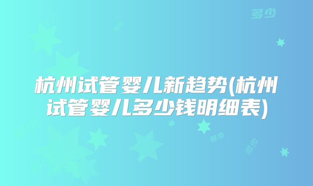 杭州试管婴儿新趋势(杭州试管婴儿多少钱明细表)