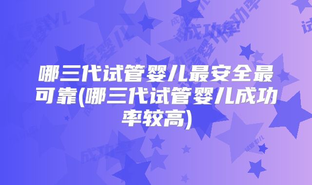 哪三代试管婴儿最安全最可靠(哪三代试管婴儿成功率较高)