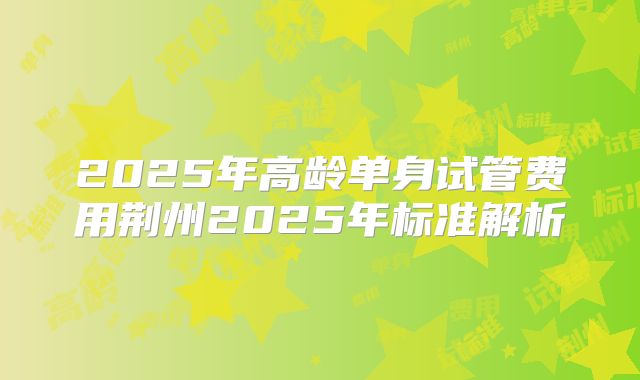 2025年高龄单身试管费用荆州2025年标准解析