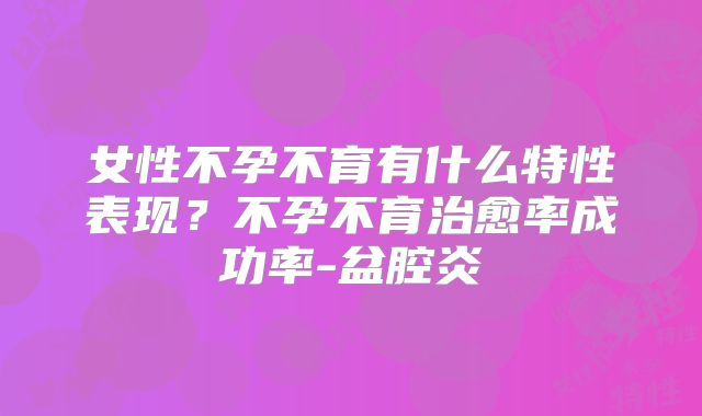 女性不孕不育有什么特性表现？不孕不育治愈率成功率-盆腔炎
