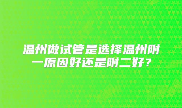 温州做试管是选择温州附一原因好还是附二好？