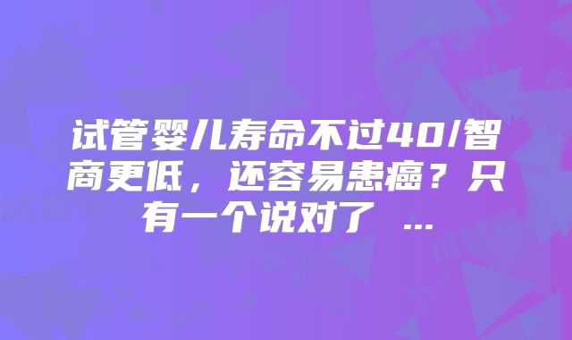 试管婴儿寿命不过40/智商更低，还容易患癌？只有一个说对了 ...