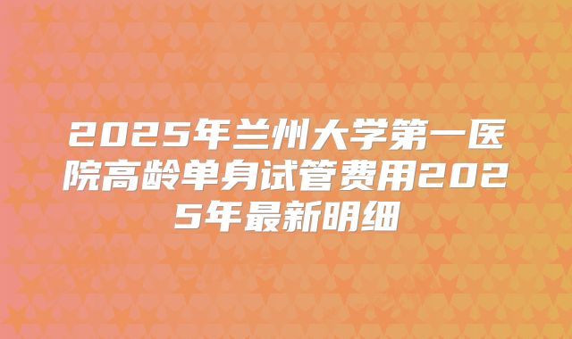 2025年兰州大学第一医院高龄单身试管费用2025年最新明细