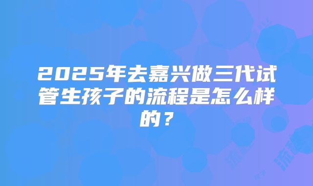 2025年去嘉兴做三代试管生孩子的流程是怎么样的？