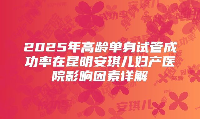 2025年高龄单身试管成功率在昆明安琪儿妇产医院影响因素详解