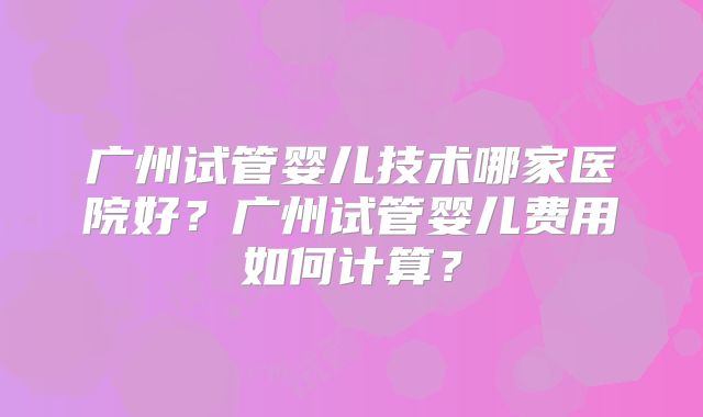广州试管婴儿技术哪家医院好？广州试管婴儿费用如何计算？