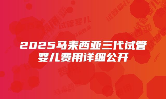 2025马来西亚三代试管婴儿费用详细公开